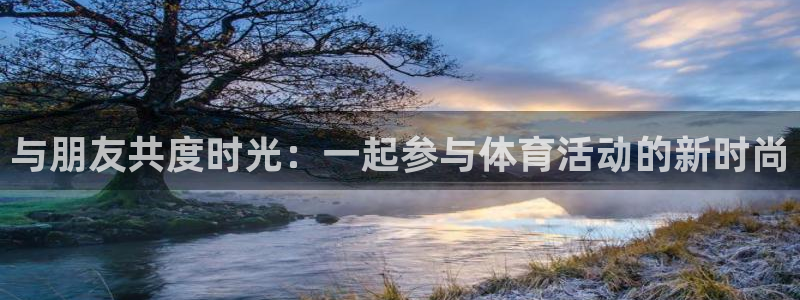 MK体育官方正版app娱乐下载:与朋友共度时光:一起参与体育